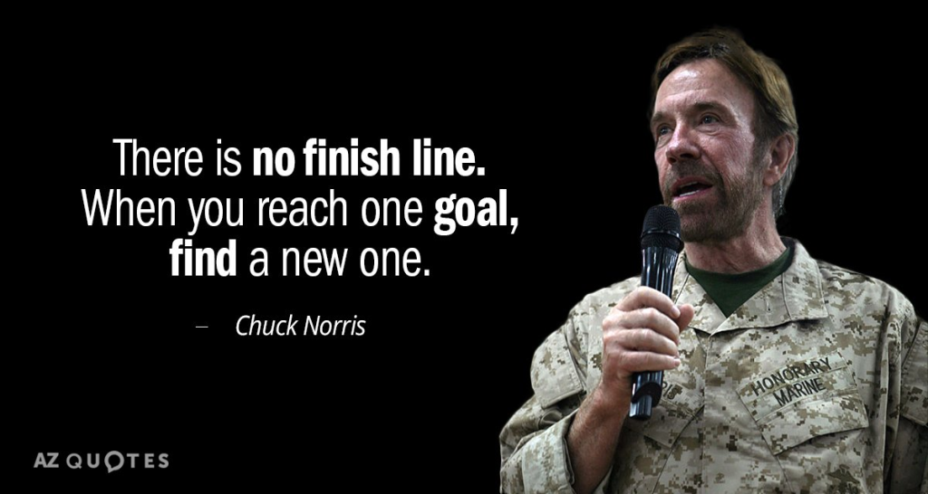 "There is no finish line. When you reach one goal, find a new one." – Chuck Norris